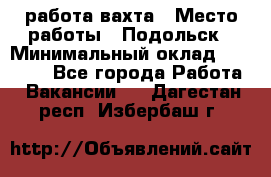 работа.вахта › Место работы ­ Подольск › Минимальный оклад ­ 36 000 - Все города Работа » Вакансии   . Дагестан респ.,Избербаш г.